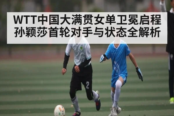WTT中国大满贯女单卫冕启程孙颖莎首轮对手与状态全解析